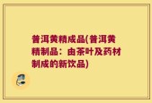 普洱黄精成品(普洱黄精制品：由茶叶及药材制成的新饮品)