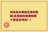 炖汤用高黄精还是制黄精(高黄精和制黄精哪个更适合炖汤？)