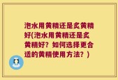 泡水用黄精还是炙黄精好(泡水用黄精还是炙黄精好？如何选择更合适的黄精使用方法？)