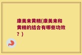 康美来黄精(康美来和黄精的结合有哪些功效？)