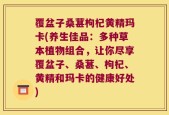 覆盆子桑葚枸杞黄精玛卡(养生佳品：多种草本植物组合，让你尽享覆盆子、桑葚、枸杞、黄精和玛卡的健康好处)