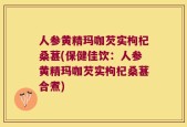 人参黄精玛咖芡实枸杞桑葚(保健佳饮：人参黄精玛咖芡实枸杞桑葚合煮)