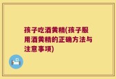 孩子吃酒黄精(孩子服用酒黄精的正确方法与注意事项)