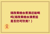 隔夜黄精水煮沸还能喝吗(隔夜黄精水沸煮后是否仍可饮用？)