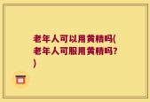老年人可以用黄精吗(老年人可服用黄精吗？)