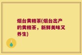 烟台黄精茶(烟台出产的黄精茶，新鲜美味又养生)