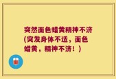 突然面色蜡黄精神不济(突发身体不适，面色蜡黄，精神不济！)