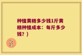 种植黄精多少钱1斤黄精种植成本：每斤多少钱？)