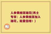 人参黄精茶雄花(男士专享：人参黄精茶加入雄花，能量倍增！)