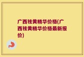广西祛黄精华价格(广西祛黄精华价格最新报价)