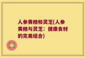 人参黄精和灵芝(人参黄精与灵芝：健康食材的完美组合)