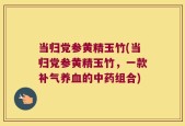 当归党参黄精玉竹(当归党参黄精玉竹，一款补气养血的中药组合)