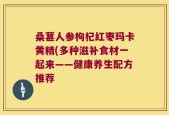 桑葚人参枸杞红枣玛卡黄精(多种滋补食材一起来——健康养生配方推荐