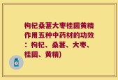 枸杞桑葚大枣桂圆黄精作用五种中药材的功效：枸杞、桑葚、大枣、桂圆、黄精)