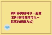四叶参黄精可以一起煮(四叶参和黄精可以一起煮的健康方式)