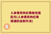 人参黄芪枸杞黄精泡酒配方(人参黄芪枸杞黄精酒的自制方法)