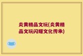 炎黄精品文玩(炎黄精品文玩闪耀文化传承)