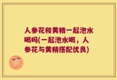 人参花和黄精一起泡水喝吗(一起泡水喝，人参花与黄精搭配优良)