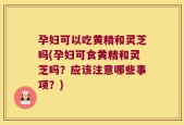 孕妇可以吃黄精和灵芝吗(孕妇可食黄精和灵芝吗？应该注意哪些事项？)