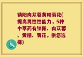 锁阳肉苁蓉黄精菊花(提高男性性能力，5种中草药有锁阳、肉苁蓉、黄精、菊花，供您选择)