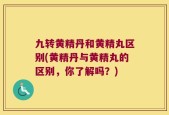 九转黄精丹和黄精丸区别(黄精丹与黄精丸的区别，你了解吗？)