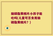 脑磷脂黄精片小孩子能吃吗(儿童可否食用脑磷脂黄精片？)