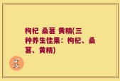 枸杞 桑葚 黄精(三种养生佳果：枸杞、桑葚、黄精)