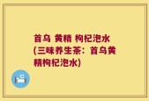 首乌 黄精 枸杞泡水(三味养生茶：首乌黄精枸杞泡水)
