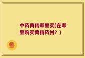 中药黄精哪里买(在哪里购买黄精药材？)