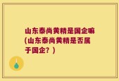 山东泰尚黄精是国企嘛(山东泰尚黄精是否属于国企？)