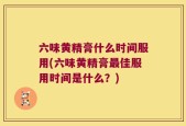 六味黄精膏什么时间服用(六味黄精膏最佳服用时间是什么？)