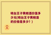 晓台王子黄精酒价值多少元(晓台王子黄精酒的价格是多少？)