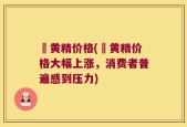 矷黄精价格(矷黄精价格大幅上涨，消费者普遍感到压力)