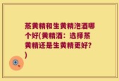 蒸黄精和生黄精泡酒哪个好(黄精酒：选择蒸黄精还是生黄精更好？)