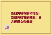 当归黄精石斛和搭配(当归黄精石斛搭配：良方还原女性健康)