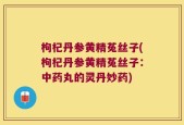枸杞丹参黄精菟丝子(枸杞丹参黄精菟丝子：中药丸的灵丹妙药)