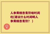 人参黄精杏麦饮啥时间吃(建议什么时间喝人参黄精杏麦饮？ )