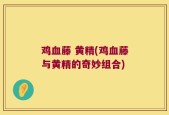 鸡血藤 黄精(鸡血藤与黄精的奇妙组合)