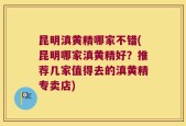 昆明滇黄精哪家不错(昆明哪家滇黄精好？推荐几家值得去的滇黄精专卖店)