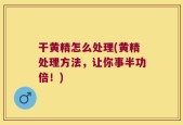 干黄精怎么处理(黄精处理方法，让你事半功倍！)