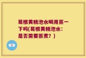 葛根黄精泡水喝用蒸一下吗(葛根黄精泡水：是否需要蒸煮？)