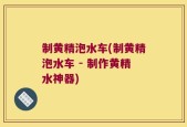 制黄精泡水车(制黄精泡水车 - 制作黄精水神器)