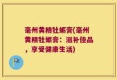 毫州黄精牡蛎膏(毫州黄精牡蛎膏：滋补佳品，享受健康生活)