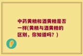 中药黄精和酒黄精是否一样(黄精与酒黄精的区别，你知道吗？)