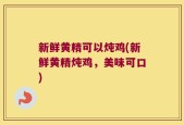 新鲜黄精可以炖鸡(新鲜黄精炖鸡，美味可口)