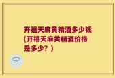 开禧天麻黄精酒多少钱(开禧天麻黄精酒价格是多少？)