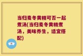当归麦冬黄精可否一起煮汤(当归麦冬黄精煮汤，美味养生，适宜搭配)