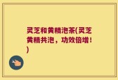灵芝和黄精泡茶(灵芝黄精共泡，功效倍增！)