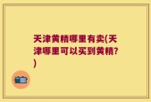 天津黄精哪里有卖(天津哪里可以买到黄精？)