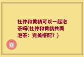 杜仲和黄精可以一起泡茶吗(杜仲和黄精共同泡茶：完美搭配？)